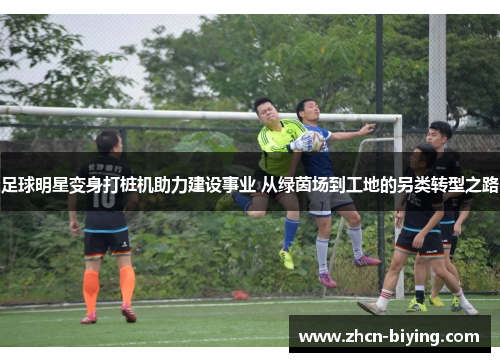 足球明星变身打桩机助力建设事业 从绿茵场到工地的另类转型之路