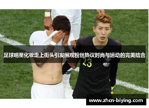 足球明星化妆走上街头引发围观粉丝热议时尚与运动的完美结合
